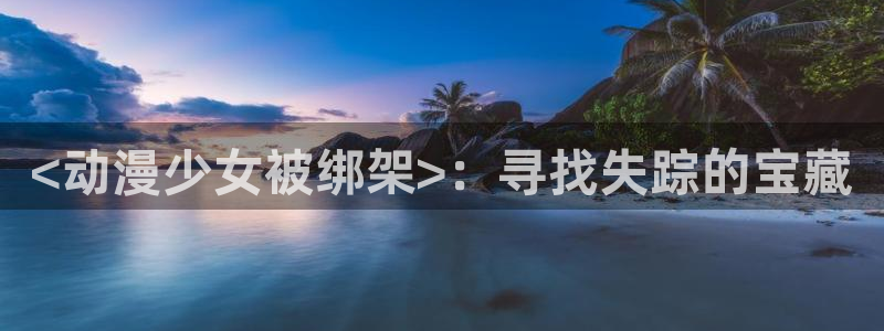 omofun官网网站入口：<动漫少女被绑架>：寻找失踪的宝藏