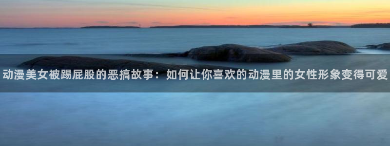 omofun怎么下载安装：动漫美女被踢屁股的恶搞故事：如何让你喜欢的动漫里的女性形象变得可爱